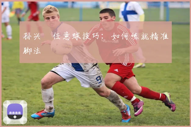 孙兴慜任意球技巧：如何练就精准脚法