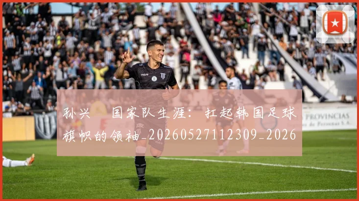 孙兴慜国家队生涯:扛起韩国足球旗帜的领袖_20260527112309_20260609133020