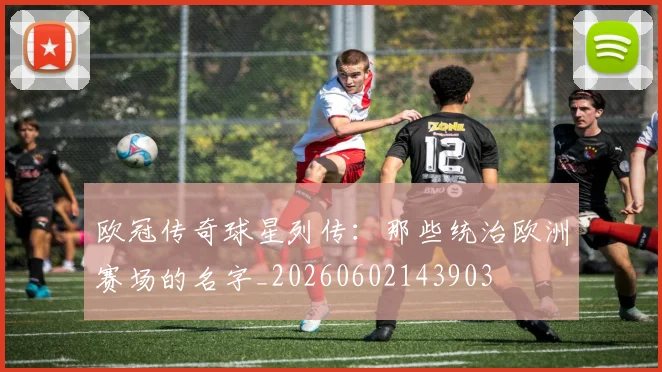 欧冠传奇球星列传:那些统治欧洲赛场的名字_20260602143903