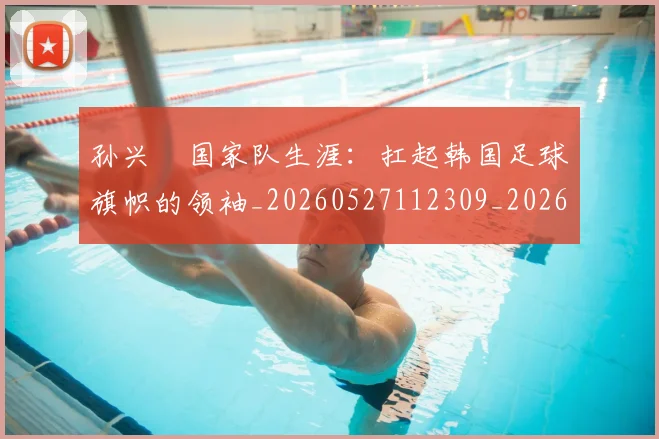 孙兴慜国家队生涯:扛起韩国足球旗帜的领袖_20260527112309_20260609133020