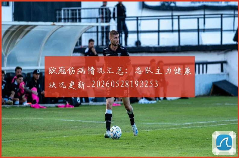 欧冠伤病情况汇总:各队主力健康状况更新_20260528193253