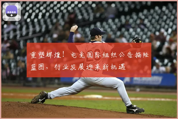 重塑辉煌！电竞国际组织公告描绘蓝图，行业发展迎来新机遇
