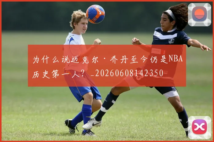 为什么说迈克尔·乔丹至今仍是NBA历史第一人?_20260608142350