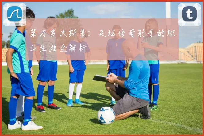 莱万多夫斯基：足坛传奇射手的职业生涯全解析